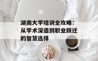 湖南大学培训全攻略：从学术深造到职业跃迁的智慧选择