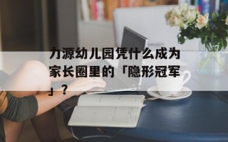 力源幼儿园凭什么成为家长圈里的「隐形冠军」？