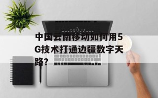 中国云南移动如何用5G技术打通边疆数字天路？