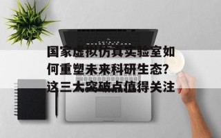 国家虚拟仿真实验室如何重塑未来科研生态？这三大突破点值得关注