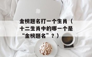 金榜题名打一个生肖（十二生肖中的哪一个是“金榜题名”？）