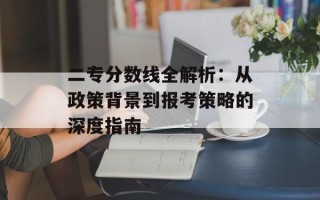 二专分数线全解析：从政策背景到报考策略的深度指南