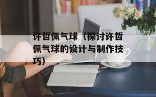 许哲佩气球（探讨许哲佩气球的设计与制作技巧）