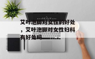 艾叶泡脚对女性的好处，艾叶泡脚对女性妇科有好处吗