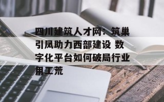 四川建筑人才网：筑巢引凤助力西部建设 数字化平台如何破局行业用工荒