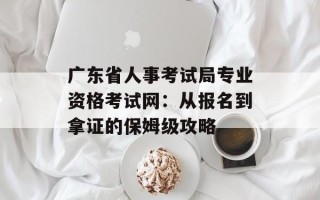 广东省人事考试局专业资格考试网：从报名到拿证的保姆级攻略