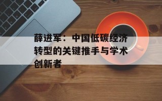 薛进军：中国低碳经济转型的关键推手与学术创新者