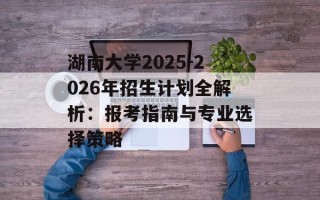 湖南大学2025-2026年招生计划全解析：报考指南与专业选择策略
