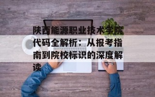 陕西能源职业技术学院代码全解析：从报考指南到院校标识的深度解读