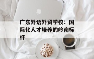 广东外语外贸学校：国际化人才培养的岭南标杆
