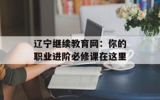 辽宁继续教育网：你的职业进阶必修课在这里