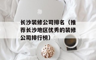 长沙装修公司排名（推荐长沙地区优秀的装修公司排行榜）