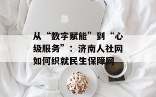 从“数字赋能”到“心级服务”：济南人社网如何织就民生保障网