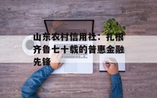 山东农村信用社：扎根齐鲁七十载的普惠金融先锋