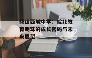砀山西城中学：皖北教育明珠的成长密码与未来展望