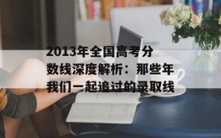 2013年全国高考分数线深度解析：那些年我们一起追过的录取线
