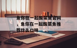 鱼你在一起酸菜鱼官网，鱼你在一起酸菜鱼推荐什么口味