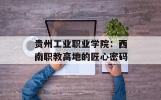 贵州工业职业学院：西南职教高地的匠心密码