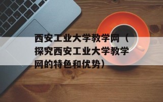 西安工业大学教学网（探究西安工业大学教学网的特色和优势）