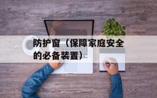 防护窗（保障家庭安全的必备装置）