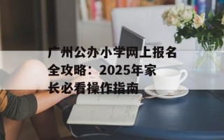 广州公办小学网上报名全攻略：2025年家长必看操作指南