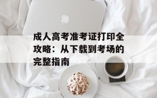 成人高考准考证打印全攻略：从下载到考场的完整指南