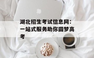 湖北招生考试信息网：一站式服务助你圆梦高考