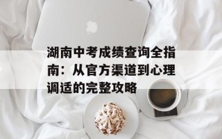 湖南中考成绩查询全指南：从官方渠道到心理调适的完整攻略