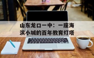 山东龙口一中：一座海滨小城的百年教育灯塔