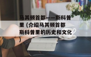 马其顿首都——斯科普里 (介绍马其顿首都斯科普里的历史和文化)
