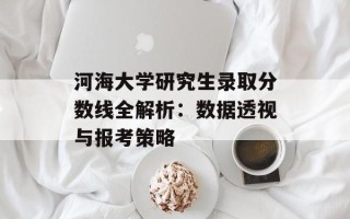 河海大学研究生录取分数线全解析：数据透视与报考策略