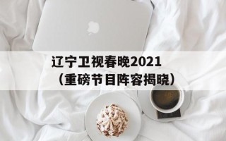 辽宁卫视春晚2021（重磅节目阵容揭晓）
