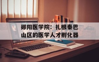 郧阳医学院：扎根秦巴山区的医学人才孵化器