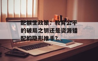配额生政策：教育公平的破局之钥还是资源错配的隐形推手？