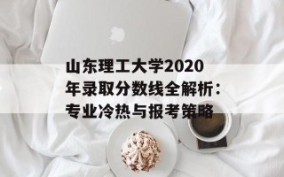 山东理工大学2020年录取分数线全解析：专业冷热与报考策略