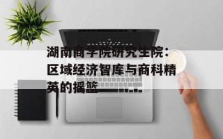 湖南商学院研究生院：区域经济智库与商科精英的摇篮