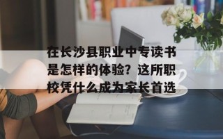 在长沙县职业中专读书是怎样的体验？这所职校凭什么成为家长首选