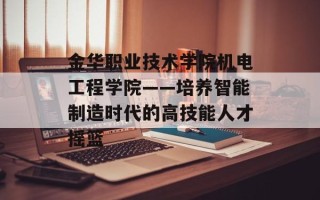 金华职业技术学院机电工程学院——培养智能制造时代的高技能人才摇篮