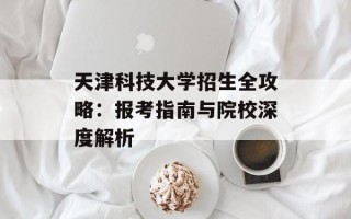 天津科技大学招生全攻略：报考指南与院校深度解析