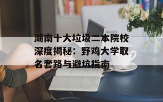 湖南十大垃圾二本院校深度揭秘：野鸡大学取名套路与避坑指南