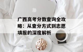 广西高考分数查询全攻略：从查分方式到志愿填报的深度解析