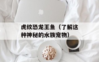 虎纹恐龙王鱼（了解这种神秘的水族宠物）