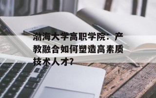 渤海大学高职学院：产教融合如何塑造高素质技术人才？