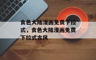 食色大陆漫画免费下拉式，食色大陆漫画免费下拉式古风