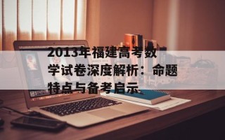 2013年福建高考数学试卷深度解析：命题特点与备考启示