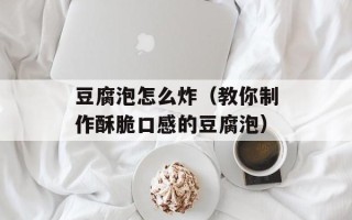 豆腐泡怎么炸（教你制作酥脆口感的豆腐泡）