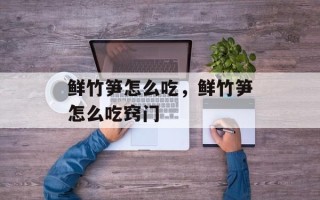 鲜竹笋怎么吃，鲜竹笋怎么吃窍门