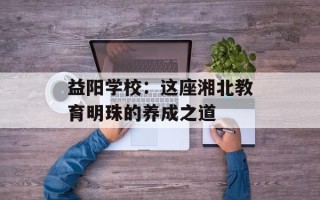 益阳学校：这座湘北教育明珠的养成之道