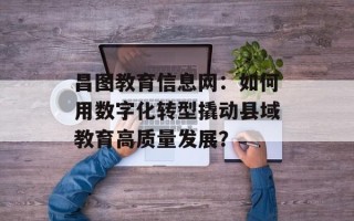 昌图教育信息网：如何用数字化转型撬动县域教育高质量发展？
