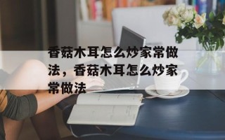 香菇木耳怎么炒家常做法，香菇木耳怎么炒家常做法